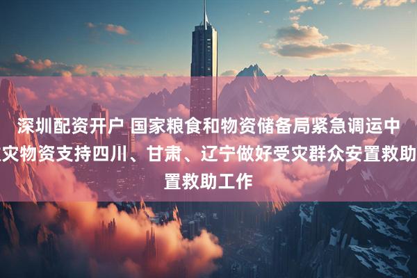深圳配资开户 国家粮食和物资储备局紧急调运中央救灾物资支持四川、甘肃、辽宁做好受灾群众安置救助工作