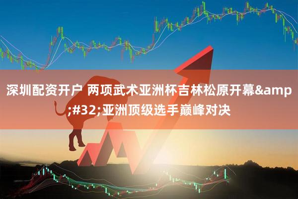 深圳配资开户 两项武术亚洲杯吉林松原开幕&#32;亚洲顶级选手巅峰对决