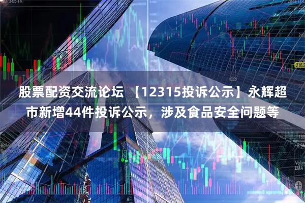 股票配资交流论坛 【12315投诉公示】永辉超市新增44件投诉公示，涉及食品安全问题等