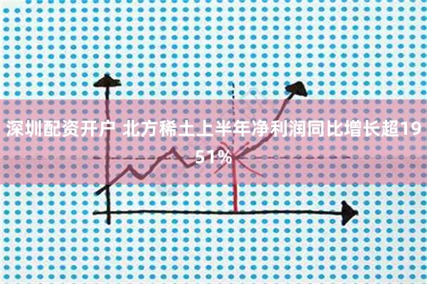 深圳配资开户 北方稀土上半年净利润同比增长超1951%