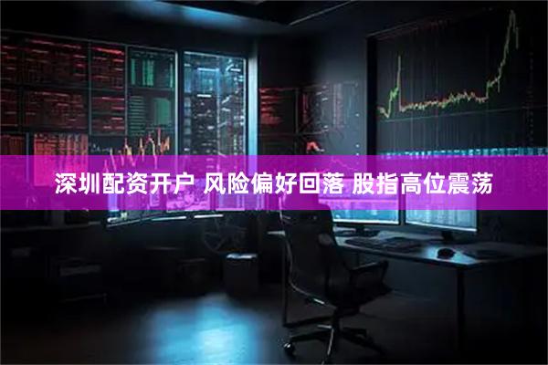 深圳配资开户 风险偏好回落 股指高位震荡