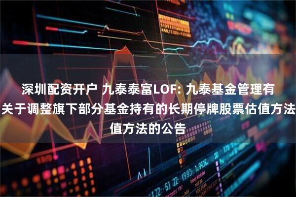 深圳配资开户 九泰泰富LOF: 九泰基金管理有限公司关于调整旗下部分基金持有的长期停牌股票估值方法的公告