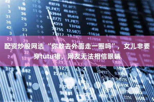 配资炒股网选 “你敢去外面走一圈吗”，女儿非要穿tutu裙，网友无法相信眼睛