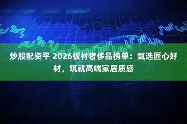 炒股配资平 2026板材奢侈品榜单：甄选匠心好材，筑就高端家居质感