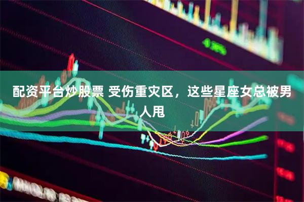 配资平台炒股票 受伤重灾区，这些星座女总被男人甩