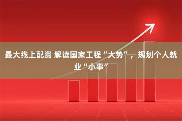 最大线上配资 解读国家工程“大势”，规划个人就业“小事”